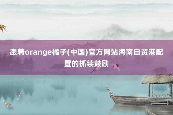 跟着orange橘子(中国)官方网站海南自贸港配置的抓续鼓励