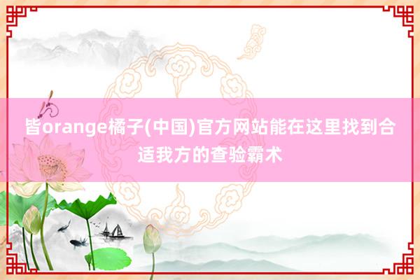 皆orange橘子(中国)官方网站能在这里找到合适我方的查验霸术